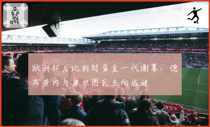 欧洲杯后比利时黄金一代谢幕，德布劳内与库尔图瓦去向成谜