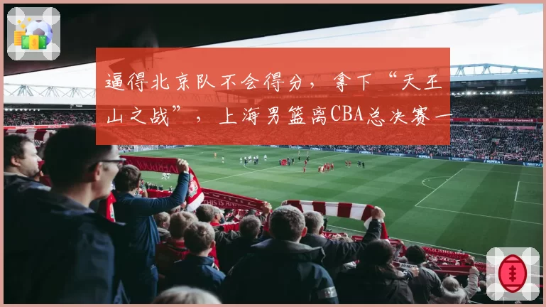 逼得北京队不会得分，拿下“天王山之战”，上海男篮离CBA总决赛一步之遥