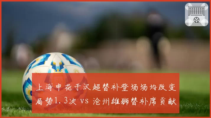 上海申花于汉超替补登场场均改变局势1.3次 vs 沧州雄狮替补席贡献乏力:板凳深度定生死