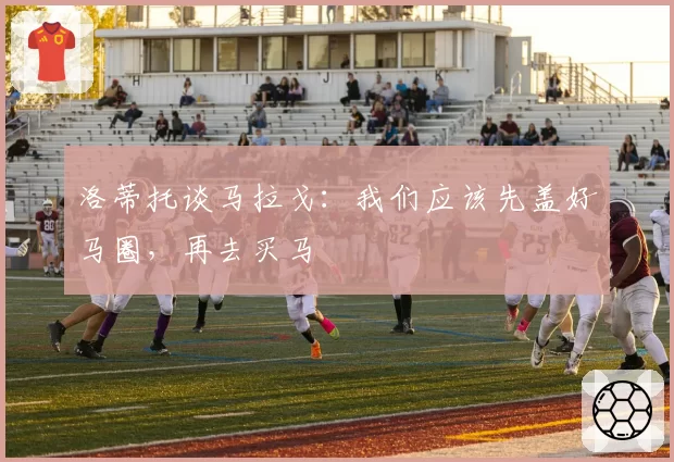 洛蒂托谈马拉戈：我们应该先盖好马圈，再去买马