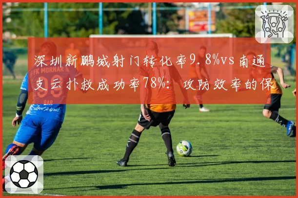 深圳新鹏城射门转化率9.8%vs南通支云扑救成功率78%:攻防效率的保级镜像