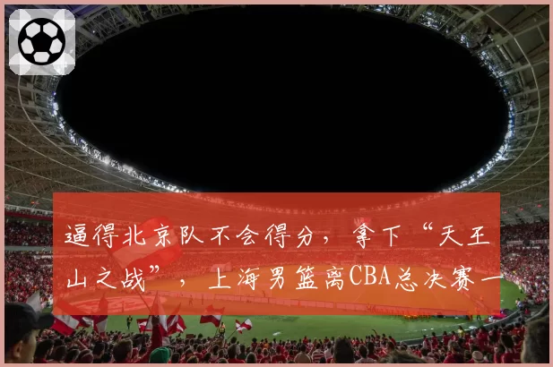 逼得北京队不会得分,拿下“天王山之战”,上海男篮离CBA总决赛一步之遥