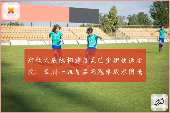 郑钦文底线相持与莱巴金娜快速进攻:亚洲一姐与温网冠军战术图谱