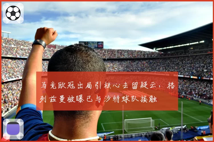 马竞欧冠出局引核心去留疑云,格列兹曼被曝已与沙特球队接触