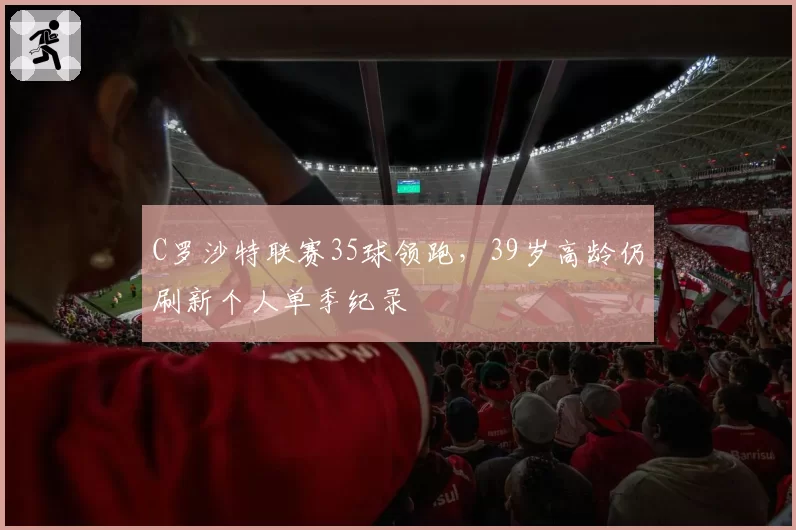 C罗沙特联赛35球领跑，39岁高龄仍刷新个人单季纪录