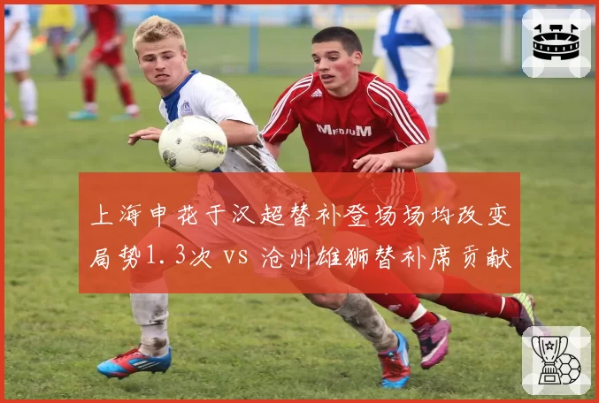上海申花于汉超替补登场场均改变局势1.3次 vs 沧州雄狮替补席贡献乏力:板凳深度定生死