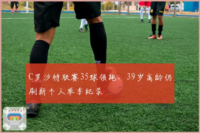 C罗沙特联赛35球领跑，39岁高龄仍刷新个人单季纪录