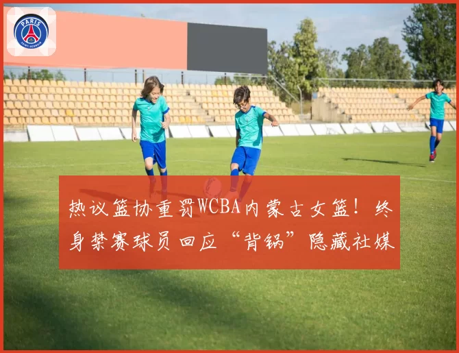 热议篮协重罚WCBA内蒙古女篮！终身禁赛球员回应“背锅”隐藏社媒