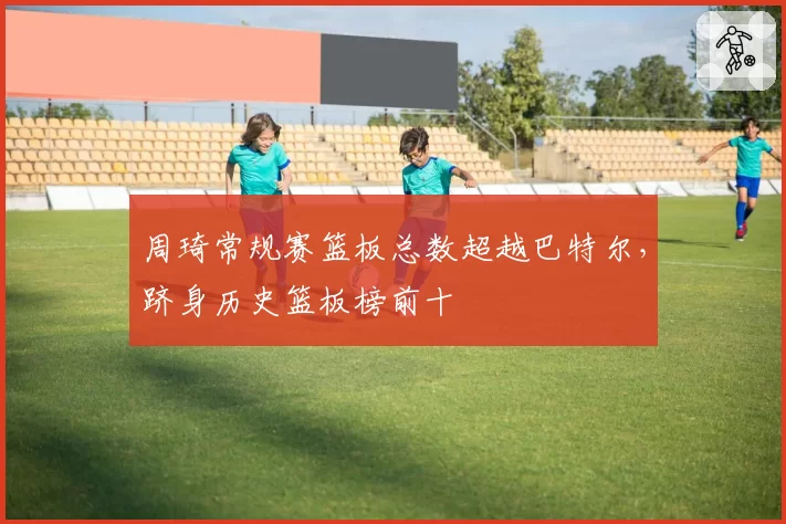 周琦常规赛篮板总数超越巴特尔，跻身历史篮板榜前十