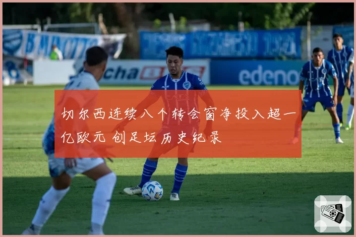 切尔西连续八个转会窗净投入超一亿欧元 创足坛历史纪录