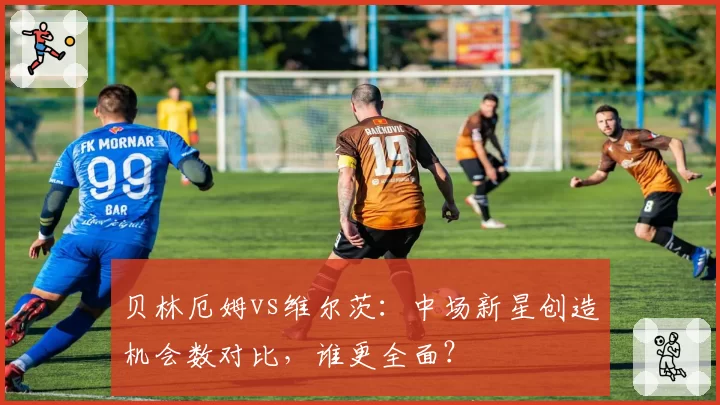 贝林厄姆vs维尔茨:中场新星创造机会数对比,谁更全面?