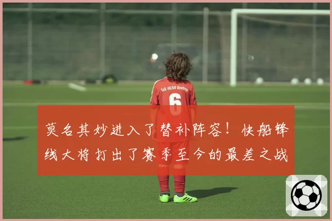 莫名其妙进入了替补阵容!快船锋线大将打出了赛季至今的最差之战