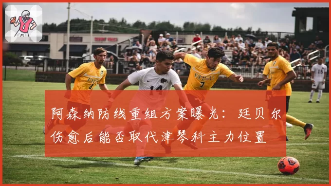 阿森纳防线重组方案曝光:廷贝尔伤愈后能否取代津琴科主力位置