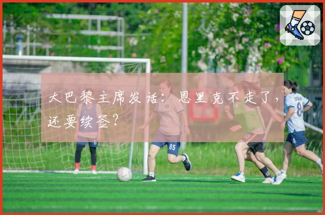 大巴黎主席发话:恩里克不走了,还要续签?