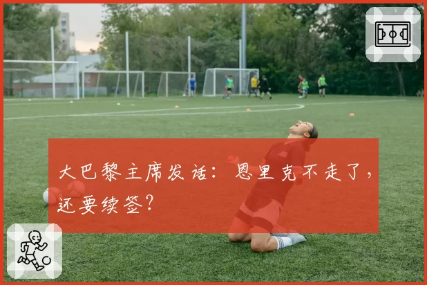 大巴黎主席发话：恩里克不走了，还要续签？