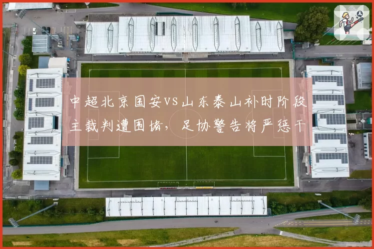 中超北京国安vs山东泰山补时阶段主裁判遭围堵，足协警告将严惩干扰执法行为