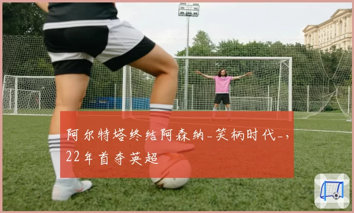 阿尔特塔终结阿森纳_笑柄时代_,22年首夺英超