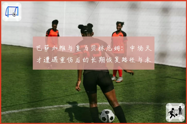 巴萨加维与皇马贝林厄姆：中场天才遭遇重伤后的长期恢复路径与未来风险预估对比