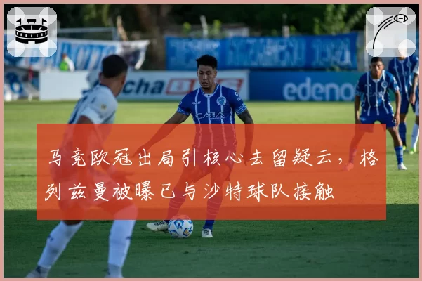 马竞欧冠出局引核心去留疑云,格列兹曼被曝已与沙特球队接触