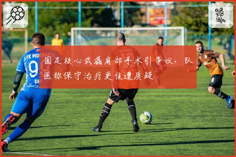国足核心武磊肩部手术引争议,队医称保守治疗更佳遭质疑
