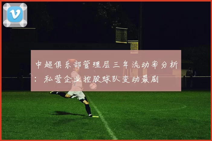 中超俱乐部管理层三年流动率分析：私营企业控股球队变动最剧