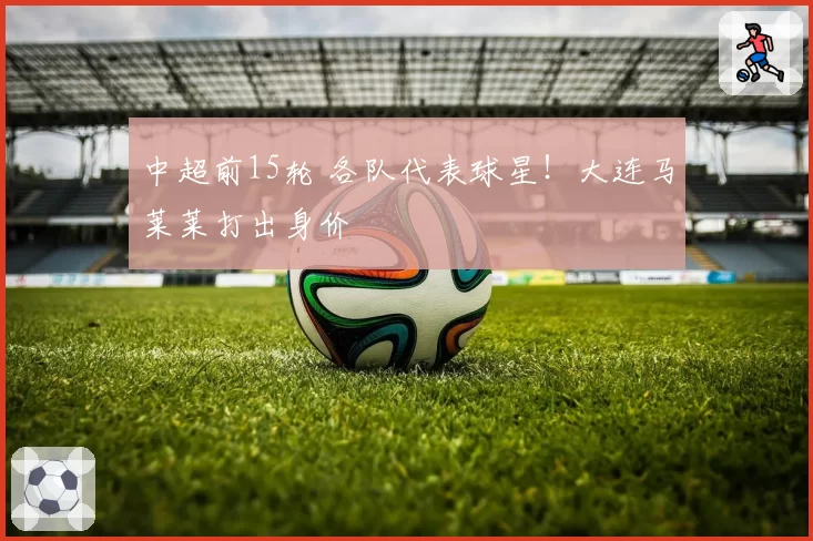 中超前15轮 各队代表球星！大连马莱莱打出身价