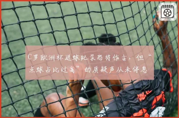 C罗欧洲杯进球纪录恐将作古，但“点球占比过高”的质疑声从未停息