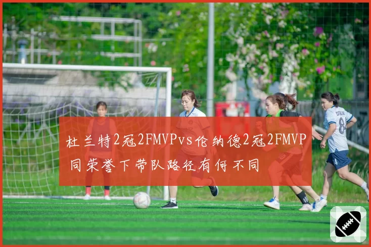 杜兰特2冠2FMVPvs伦纳德2冠2FMVP 同荣誉下带队路径有何不同