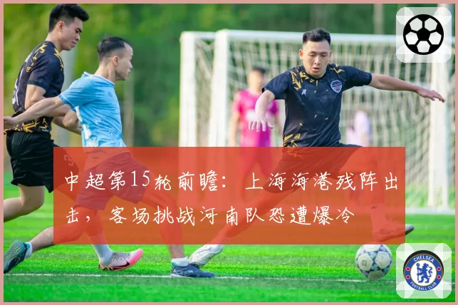 中超第15轮前瞻:上海海港残阵出击,客场挑战河南队恐遭爆冷
