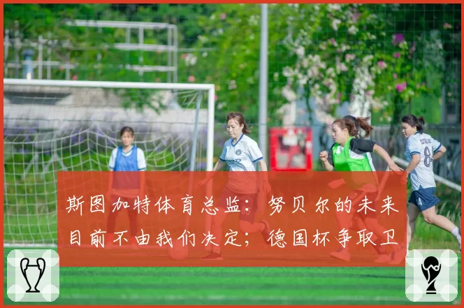 斯图加特体育总监:努贝尔的未来目前不由我们决定;德国杯争取卫冕