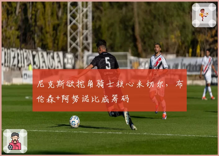 尼克斯欲挖角骑士核心米切尔,布伦森+阿努诺比成筹码