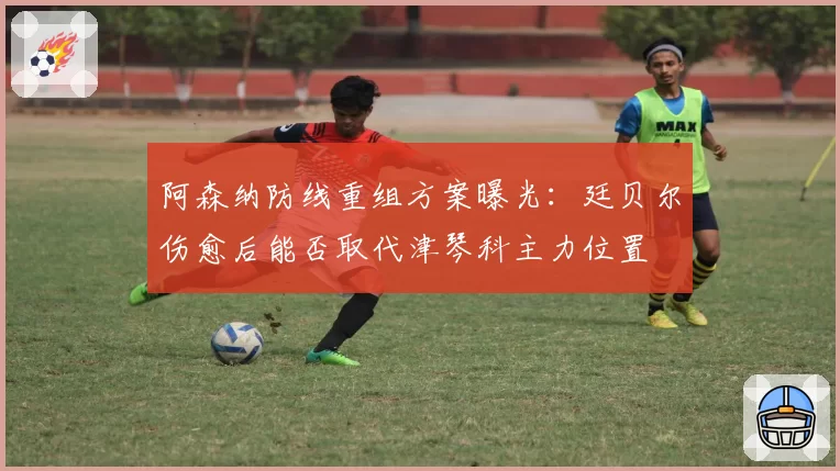 阿森纳防线重组方案曝光：廷贝尔伤愈后能否取代津琴科主力位置