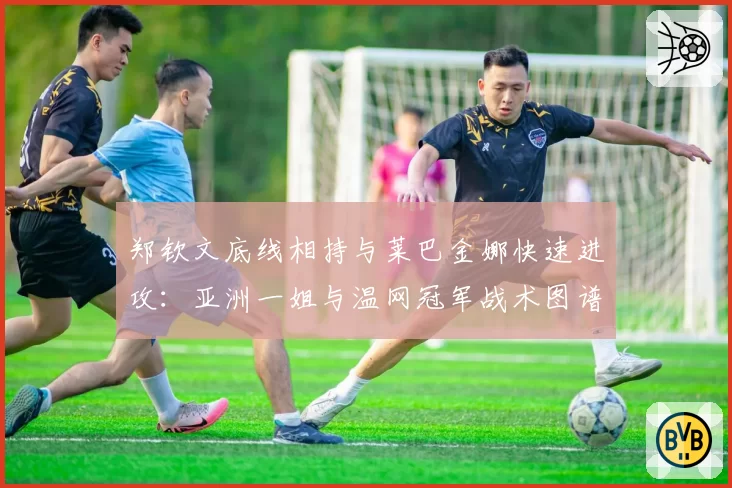 郑钦文底线相持与莱巴金娜快速进攻:亚洲一姐与温网冠军战术图谱