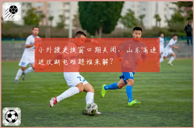 小外援更换窗口期关闭，山东高速进攻断电难题谁来解？