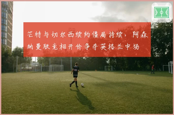 芒特与切尔西续约僵局持续，阿森纳曼联竞相开价争夺英格兰中场