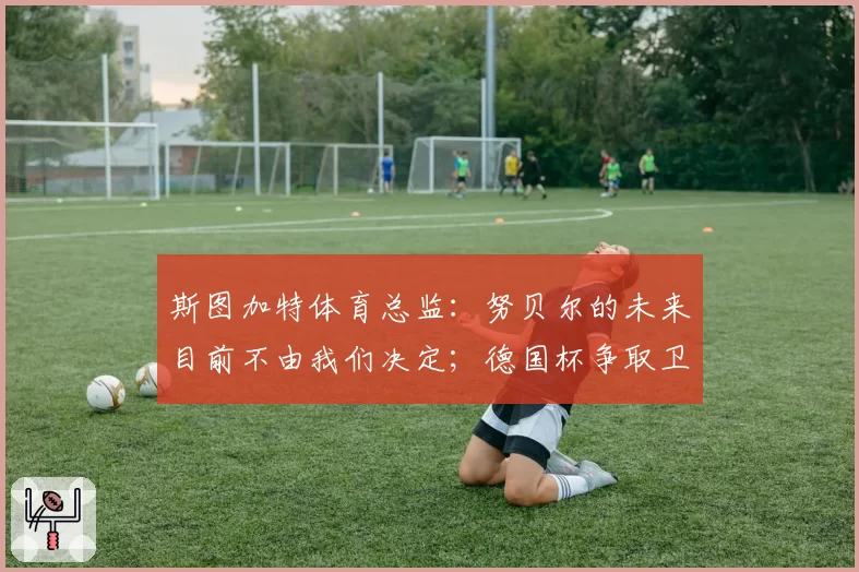 斯图加特体育总监：努贝尔的未来目前不由我们决定；德国杯争取卫冕