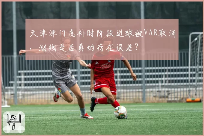 天津津门虎补时阶段进球被VAR取消,划线是否真的存在误差?