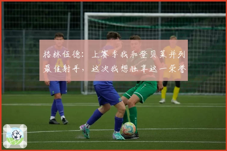 格林伍德：上赛季我和登贝莱并列最佳射手，这次我想独享这一荣誉