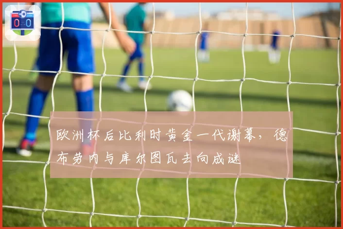 欧洲杯后比利时黄金一代谢幕，德布劳内与库尔图瓦去向成谜
