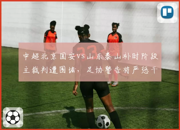 中超北京国安vs山东泰山补时阶段主裁判遭围堵，足协警告将严惩干扰执法行为