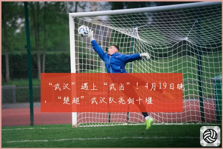 “武汉”遇上“武当”！4月19日晚，“楚超”武汉队亮剑十堰