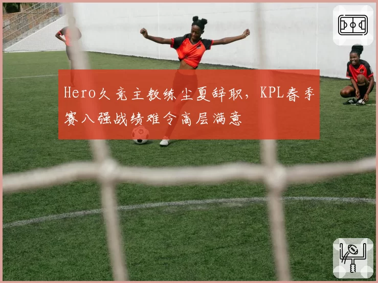 Hero久竞主教练尘夏辞职，KPL春季赛八强战绩难令高层满意