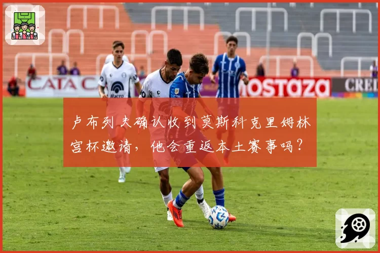卢布列夫确认收到莫斯科克里姆林宫杯邀请,他会重返本土赛事吗?